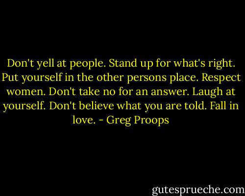 Don't yell at people. Stand up for what's right. Put yourself in the other persons place. Respect women. Don't take no for an answer. Laugh at yourself. Don't believe what you are told. Fall in love. - Greg Proops