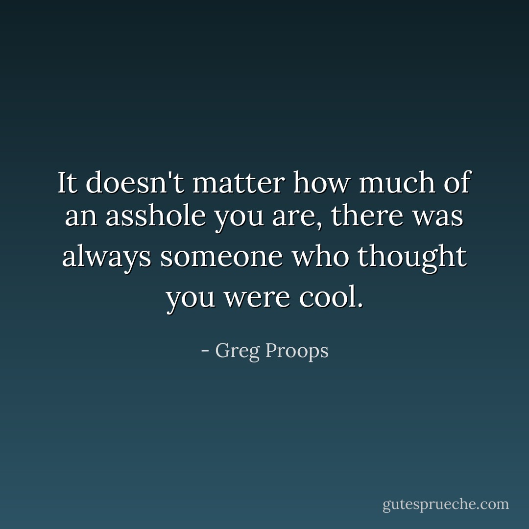 It doesn't matter how much of an asshole you are, there was always someone who thought you were cool. - Greg Proops