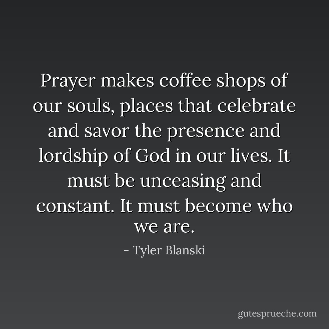 Prayer makes coffee shops of our souls, places that celebrate and savor the presence and lordship of God in our lives. It must be unceasing and constant. It must become who we are. - Tyler Blanski