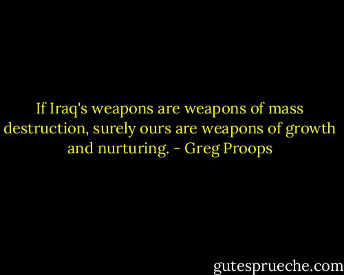 If Iraq's weapons are weapons of mass destruction, surely ours are weapons of growth and nurturing. - Greg Proops