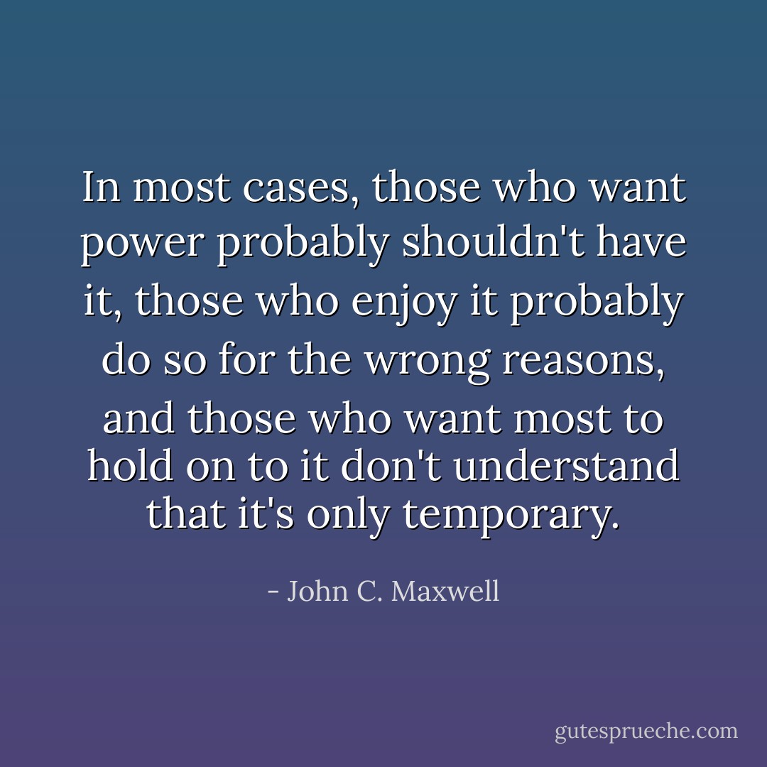 In most cases, those who want power probably shouldn't have it, those who enjoy it probably do so for the wrong reasons, and those who want most to hold on to it don't understand that it's only temporary. - John C. Maxwell