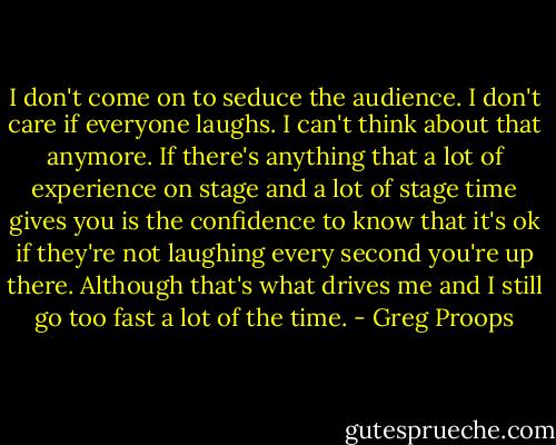 I don't come on to seduce the audience. I don't care if everyone laughs. I can't think about that anymore. If there's anything that a lot of experience on stage and a lot of stage time gives you is the confidence to know that it's ok if they're not laughing every second you're up there. Although that's what drives me and I still go too fast a lot of the time. - Greg Proops