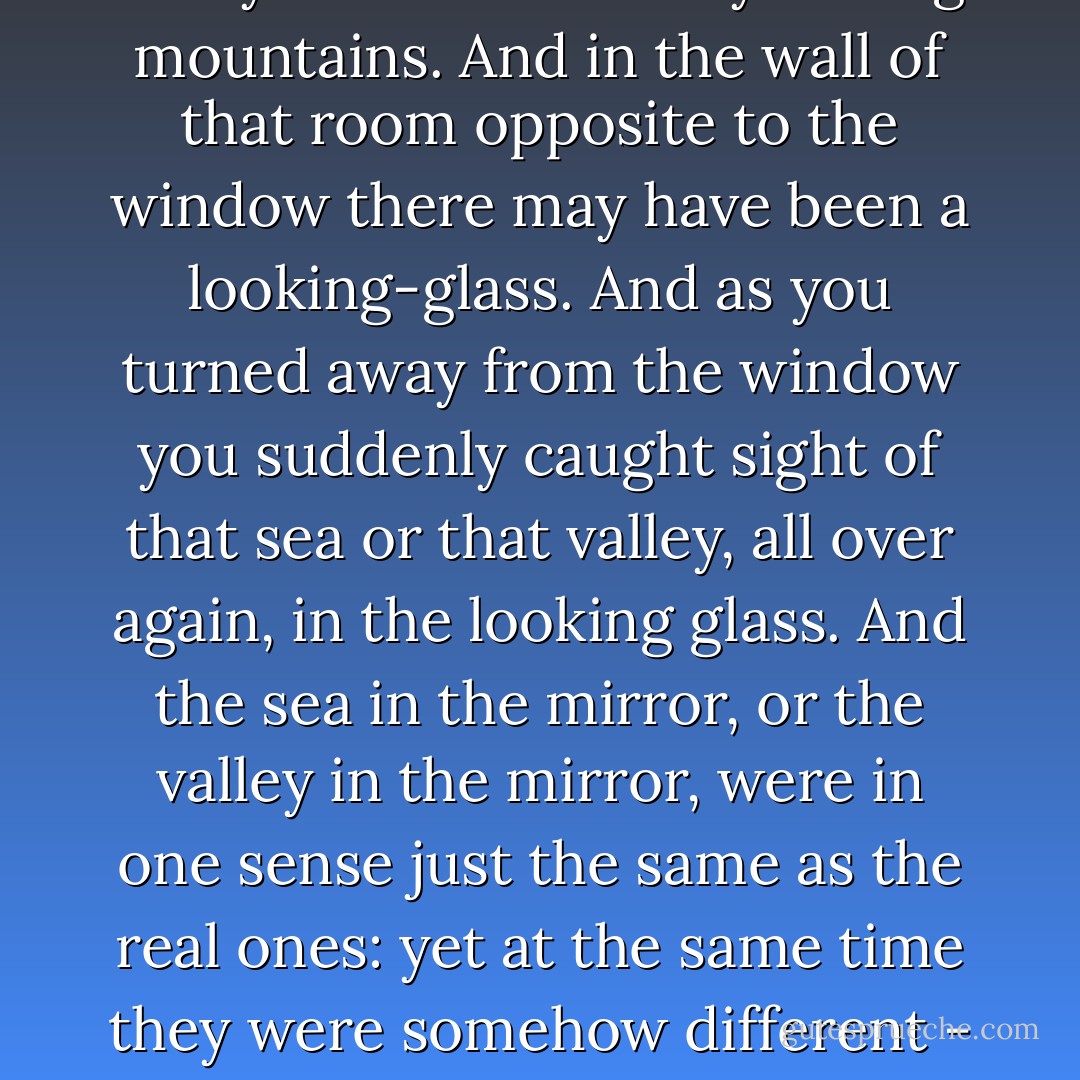 It is as hard to explain how this sunlit land was different from the old Narnia as it would be to tell you how the fruits of that country taste. Perhaps you will get some idea of it if you think like this. You may have been in a room in which there was a window that looked out on a lovely bay of the sea or a green valley that wound away among mountains. And in the wall of that room opposite to the window there may have been a looking-glass. And as you turned away from the window you suddenly caught sight of that sea or that valley, all over again, in the looking glass. And the sea in the mirror, or the valley in the mirror, were in one sense just the same as the real ones: yet at the same time they were somehow different - deeper, more wonderful, more like places in a story: in a story you have never heard but very much want to know. The difference between the old Narnia and the new Narnia was like that. The new one was a deeper country: every rock and flower and blade of grass looked as if it meant more. - C.S. Lewis
