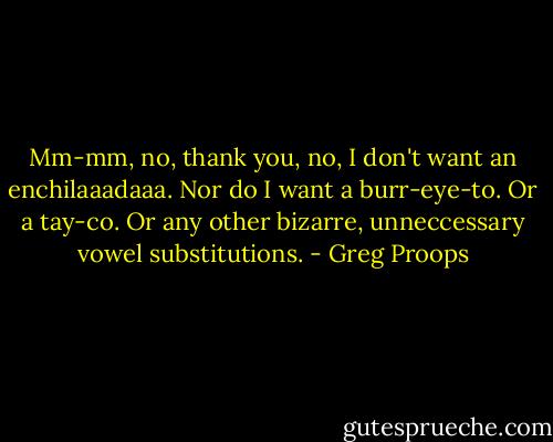 Mm-mm, no, thank you, no, I don't want an enchilaaadaaa. Nor do I want a burr-eye-to. Or a tay-co. Or any other bizarre, unneccessary vowel substitutions. - Greg Proops
