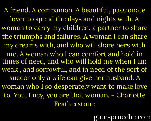 A friend. A companion. A beautiful, passionate lover to spend the days and nights with. A woman to carry my children, a partner to share the triumphs and failures. A woman I can share my dreams with, and who will share hers with me. A woman who I can comfort and hold in times of need, and who will hold me when I am weak , and sorrowful, and in need of the sort of succor only a wife can give her husband. A woman who I so desperately want to make love to. You, Lucy, you are that woman. - Charlotte Featherstone