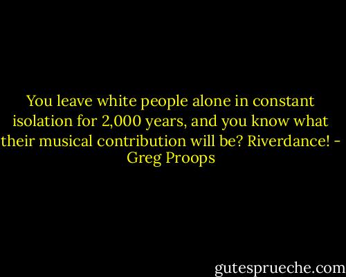 You leave white people alone in constant isolation for 2,000 years, and you know what their musical contribution will be? Riverdance! - Greg Proops