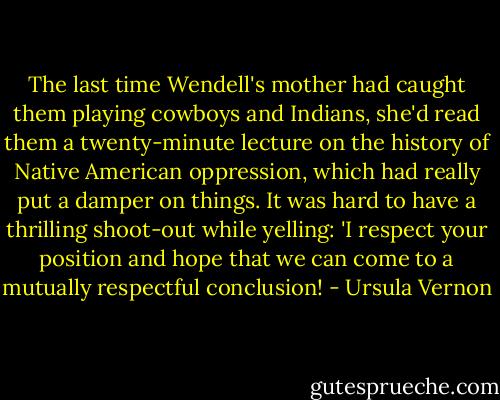 The last time Wendell's mother had caught them playing cowboys and Indians, she'd read them a twenty-minute lecture on the history of Native American oppression, which had really put a damper on things. It was hard to have a thrilling shoot-out while yelling: 'I respect your position and hope that we can come to a mutually respectful conclusion! - Ursula Vernon
