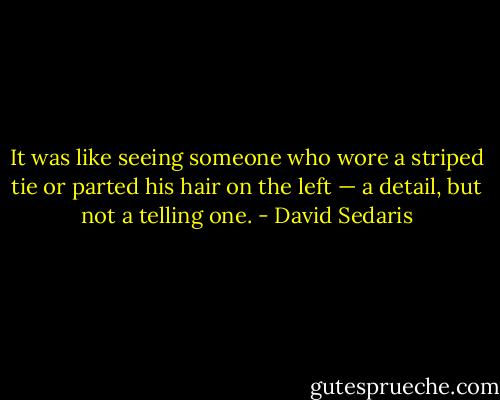 It was like seeing someone who wore a striped tie or parted his hair on the left — a detail, but not a telling one. - David Sedaris