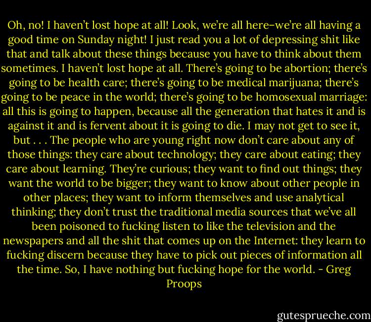 Oh, no! I haven’t lost hope at all! Look, we’re all here–we’re all having a good time on Sunday night! I just read you a lot of depressing shit like that and talk about these things because you have to think about them sometimes. I haven’t lost hope at all. There’s going to be abortion; there’s going to be health care; there’s going to be medical marijuana; there’s going to be peace in the world; there’s going to be homosexual marriage: all this is going to happen, because all the generation that hates it and is against it and is fervent about it is going to die. I may not get to see it, but . . . The people who are young right now don’t care about any of those things: they care about technology; they care about eating; they care about learning. They’re curious; they want to find out things; they want the world to be bigger; they want to know about other people in other places; they want to inform themselves and use analytical thinking; they don’t trust the traditional media sources that we’ve all been poisoned to fucking listen to like the television and the newspapers and all the shit that comes up on the Internet: they learn to fucking discern because they have to pick out pieces of information all the time. So, I have nothing but fucking hope for the world. - Greg Proops