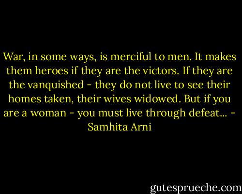 War, in some ways, is merciful to men. It makes them heroes if they are the victors. If they are the vanquished - they do not live to see their homes taken, their wives widowed. But if you are a woman - you must live through defeat... - Samhita Arni