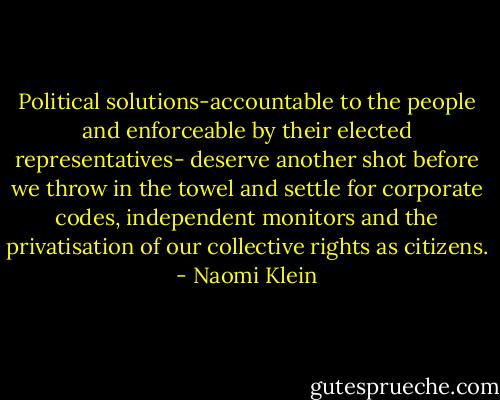 Political solutions-accountable to the people and enforceable by their elected representatives- deserve another shot before we throw in the towel and settle for corporate codes, independent monitors and the privatisation of our collective rights as citizens. - Naomi Klein