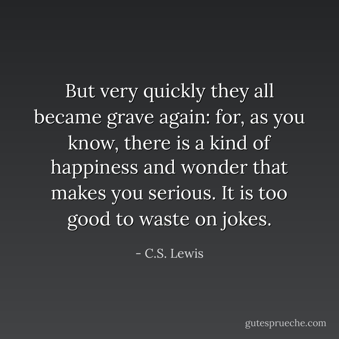 But very quickly they all became grave again: for, as you know, there is a kind of happiness and wonder that makes you serious. It is too good to waste on jokes. - C.S. Lewis