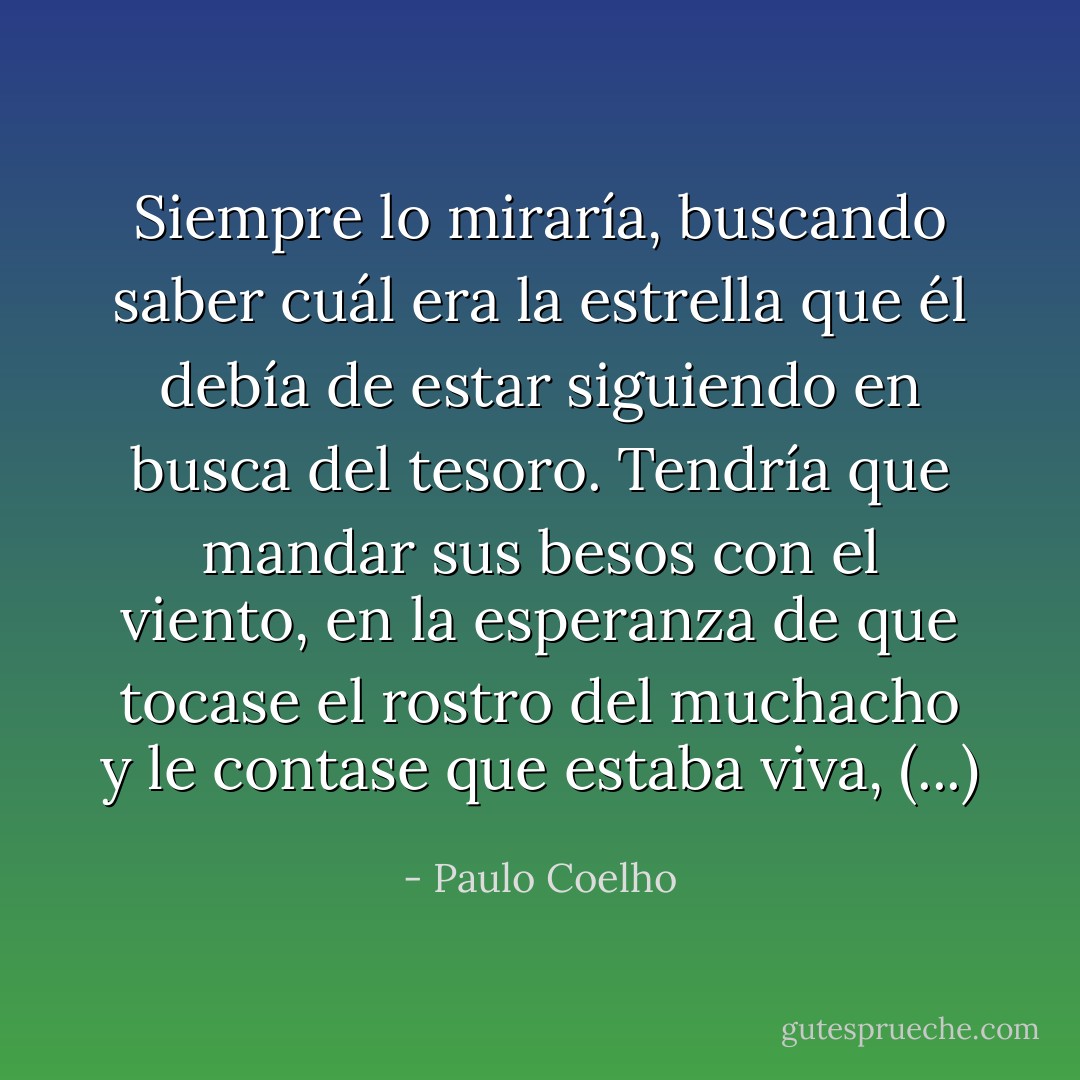 Siempre lo miraría, buscando saber cuál era la estrella que él debía de estar siguiendo en busca del tesoro. Tendría que mandar sus besos con el viento, en la esperanza de que tocase el rostro del muchacho y le contase que estaba viva, (...) - Paulo Coelho