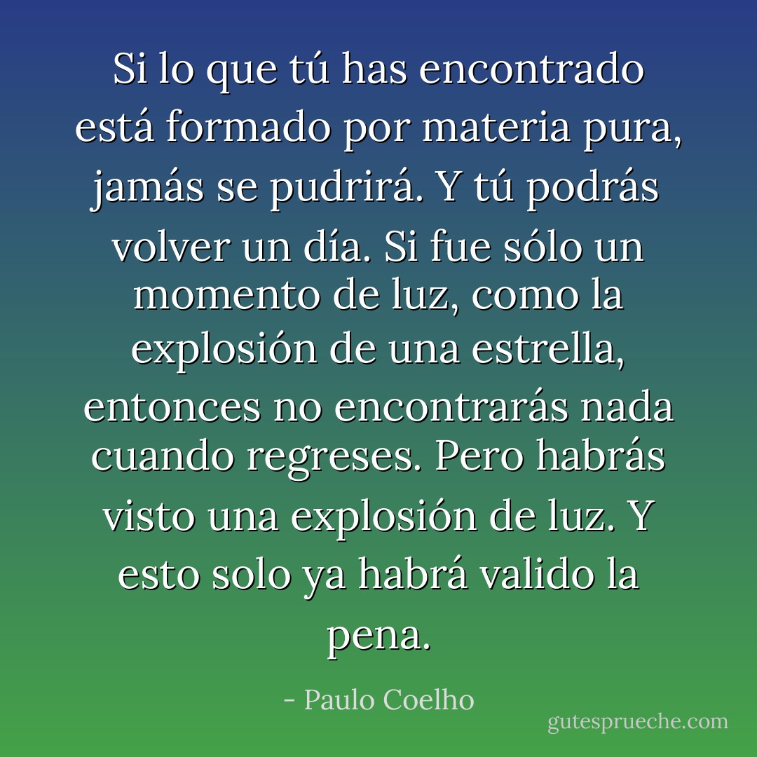 Si lo que tú has encontrado está formado por materia pura, jamás se pudrirá. Y tú podrás volver un día. Si fue sólo un momento de luz, como la explosión de una estrella, entonces no encontrarás nada cuando regreses. Pero habrás visto una explosión de luz. Y esto solo ya habrá valido la pena. - Paulo Coelho