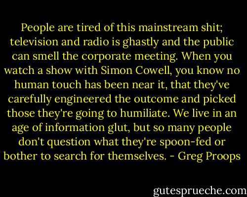People are tired of this mainstream shit; television and radio is ghastly and the public can smell the corporate meeting. When you watch a show with Simon Cowell, you know no human touch has been near it, that they've carefully engineered the outcome and picked those they're going to humiliate. We live in an age of information glut, but so many people don't question what they're spoon-fed or bother to search for themselves. - Greg Proops