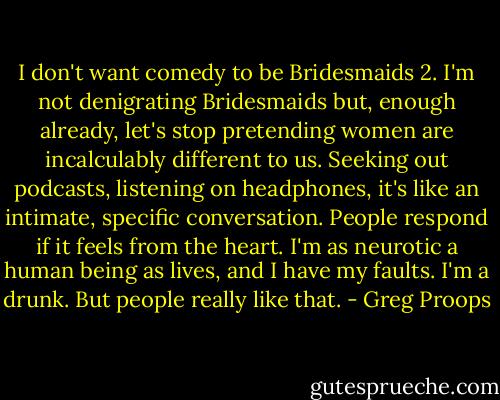 I don't want comedy to be Bridesmaids 2. I'm not denigrating Bridesmaids but, enough already, let's stop pretending women are incalculably different to us. Seeking out podcasts, listening on headphones, it's like an intimate, specific conversation. People respond if it feels from the heart. I'm as neurotic a human being as lives, and I have my faults. I'm a drunk. But people really like that. - Greg Proops
