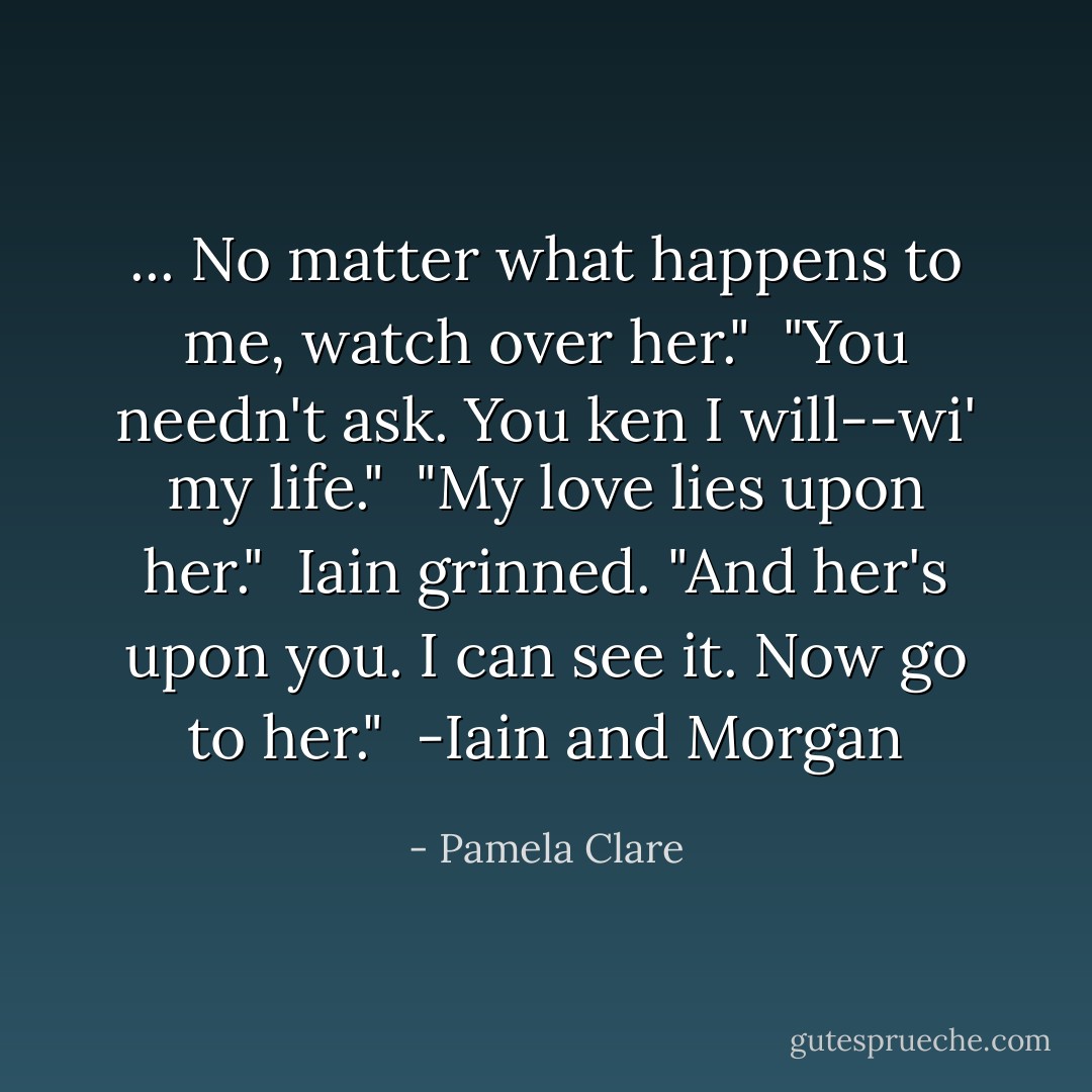 ... No matter what happens to me, watch over her."<br /><br />"You needn't ask. You ken I will--wi' my life."<br /><br />"My love lies upon her."<br /><br />Iain grinned. "And her's upon you. I can see it. Now go to her."<br /><br />-Iain and Morgan - Pamela Clare