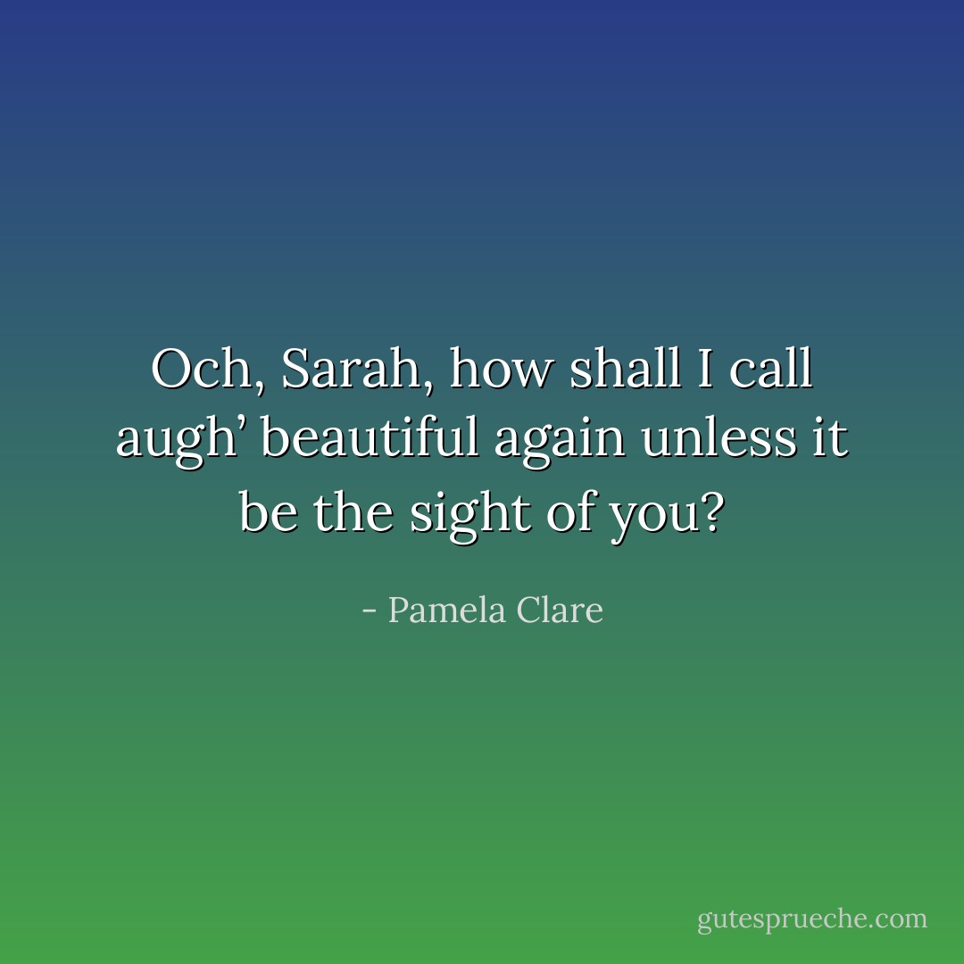 Och, Sarah, how shall I call augh’ beautiful again unless it be the sight of you? - Pamela Clare