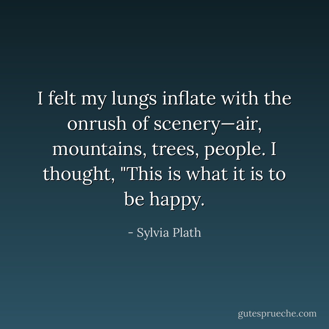 I felt my lungs inflate with the onrush of scenery—air, mountains, trees, people. I thought, "This is what it is to be happy. - Sylvia Plath