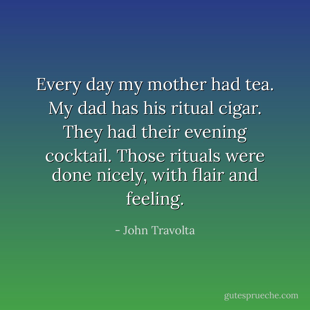 Every day my mother had tea. My dad has his ritual cigar. They had their evening cocktail. Those rituals were done nicely, with flair and feeling. - John Travolta