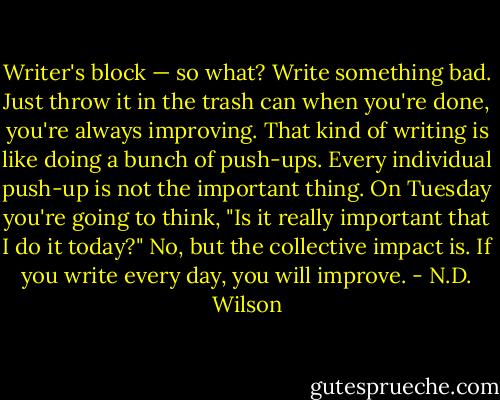Writer's block — so what? Write something bad. Just throw it in the trash can when you're done, you're always improving. That kind of writing is like doing a bunch of push-ups. Every individual push-up is not the important thing. On Tuesday you're going to think, "Is it really important that I do it today?" No, but the collective impact is. If you write every day, you will improve. - N.D. Wilson