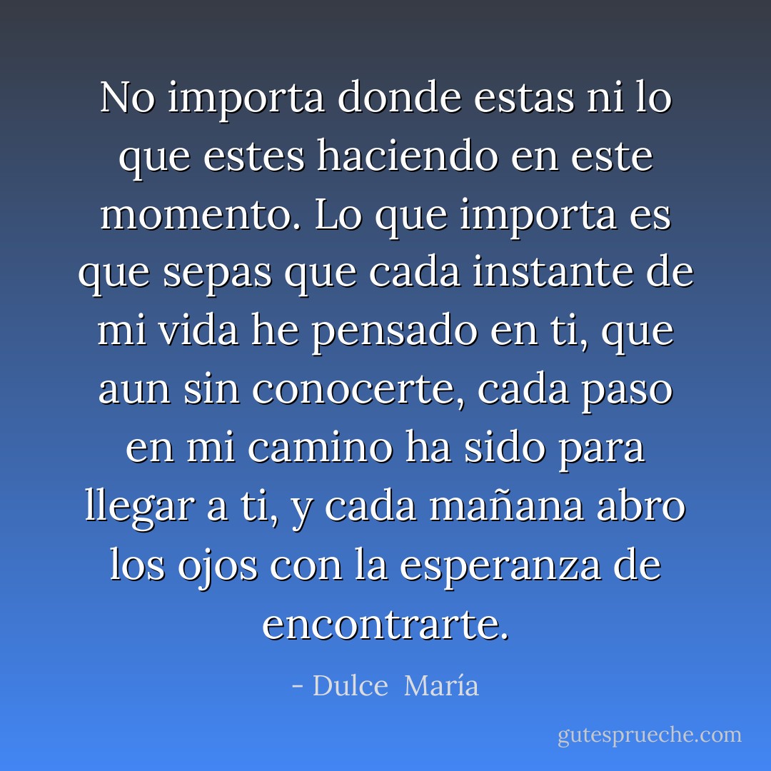 No importa donde estas ni lo que estes haciendo en este momento. Lo que importa es que sepas que cada instante de mi vida he pensado en ti, que aun sin conocerte, cada paso en mi camino ha sido para llegar a ti, y cada mañana abro los ojos con la esperanza de encontrarte. - Dulce  María