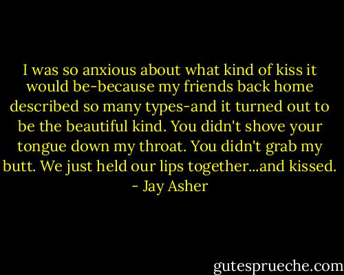 I was so anxious about what kind of kiss it would be-because my friends back home described so many types-and it turned out to be the beautiful kind. You didn't shove your tongue down my throat. You didn't grab my butt. We just held our lips together...and kissed. - Jay Asher