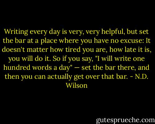 Writing every day is very, very helpful, but set the bar at a place where you have no excuse: It doesn't matter how tired you are, how late it is, you will do it. So if you say, "I will write one hundred words a day" — set the bar there, and then you can actually get over that bar. - N.D. Wilson