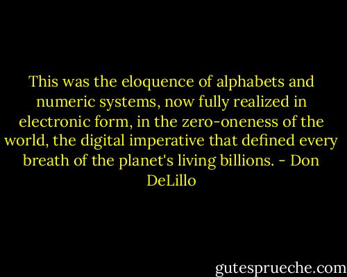 This was the eloquence of alphabets and numeric systems, now fully realized in electronic form, in the zero-oneness of the world, the digital imperative that defined every breath of the planet's living billions. - Don DeLillo