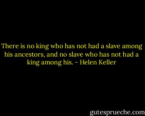 There is no king who has not had a slave among his ancestors, and no slave who has not had a king among his. - Helen Keller
