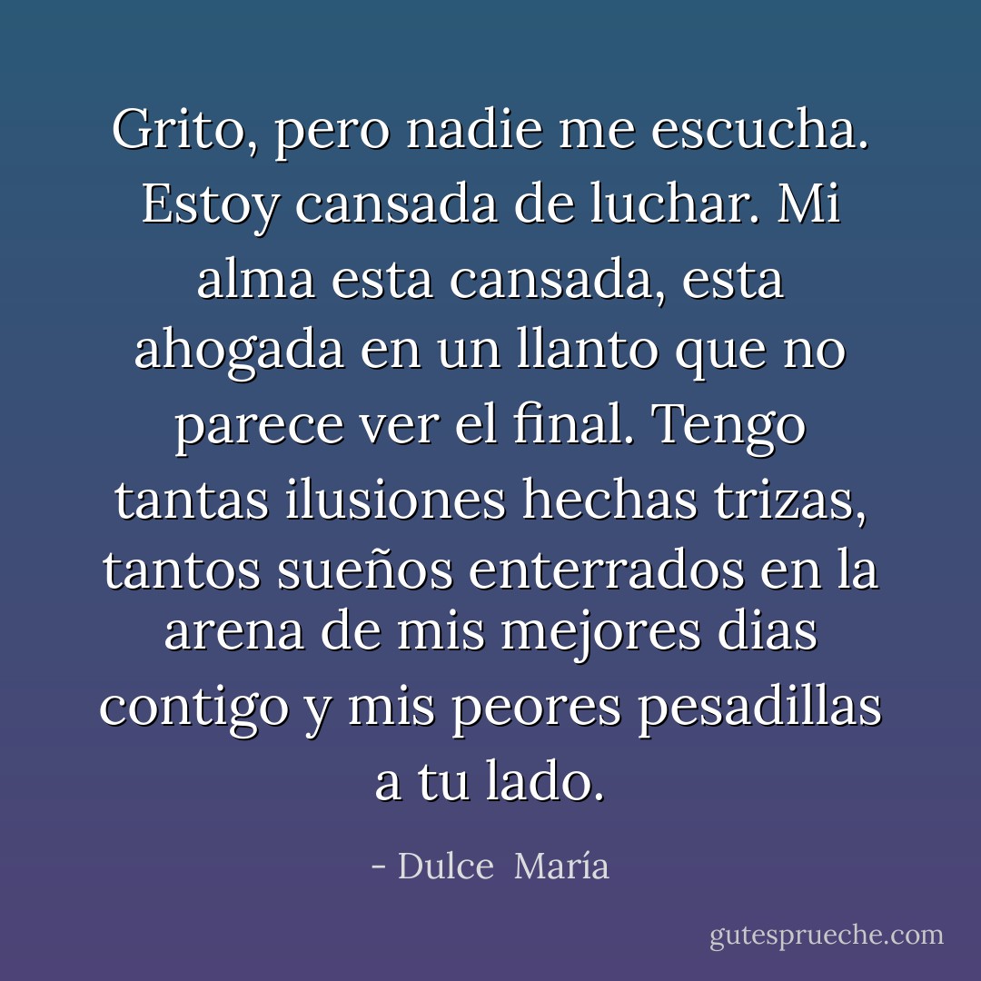 Grito, pero nadie me escucha. Estoy cansada de luchar. Mi alma esta cansada, esta ahogada en un llanto que no parece ver el final. Tengo tantas ilusiones hechas trizas, tantos sueños enterrados en la arena de mis mejores dias contigo y mis peores pesadillas a tu lado. - Dulce  María