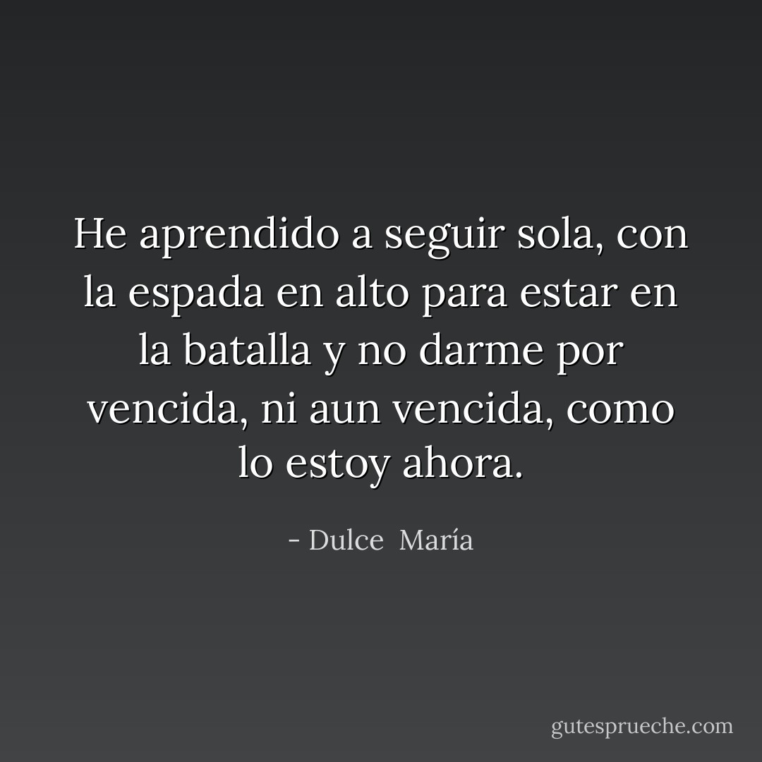 He aprendido a seguir sola, con la espada en alto para estar en la batalla y no darme por vencida, ni aun vencida, como lo estoy ahora. - Dulce  María