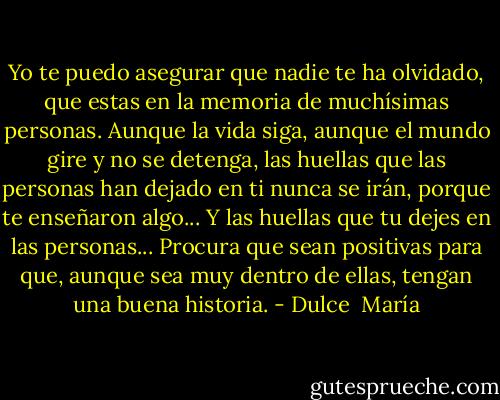 Yo te puedo asegurar que nadie te ha olvidado, que estas en la memoria de muchísimas personas. Aunque la vida siga, aunque el mundo gire y no se detenga, las huellas que las personas han dejado en ti nunca se irán, porque te enseñaron algo... Y las huellas que tu dejes en las personas... Procura que sean positivas para que, aunque sea muy dentro de ellas, tengan una buena historia. - Dulce  María