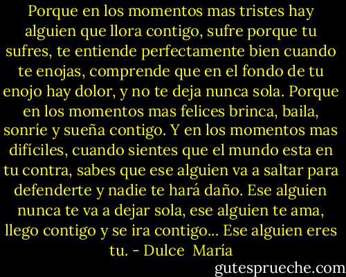 Porque en los momentos mas tristes hay alguien que llora contigo, sufre porque tu sufres, te entiende perfectamente bien cuando te enojas, comprende que en el fondo de tu enojo hay dolor, y no te deja nunca sola. Porque en los momentos mas felices brinca, baila, sonríe y sueña contigo. Y en los momentos mas difíciles, cuando sientes que el mundo esta en tu contra, sabes que ese alguien va a saltar para defenderte y nadie te hará daño. Ese alguien nunca te va a dejar sola, ese alguien te ama, llego contigo y se ira contigo... Ese alguien eres tu. - Dulce  María