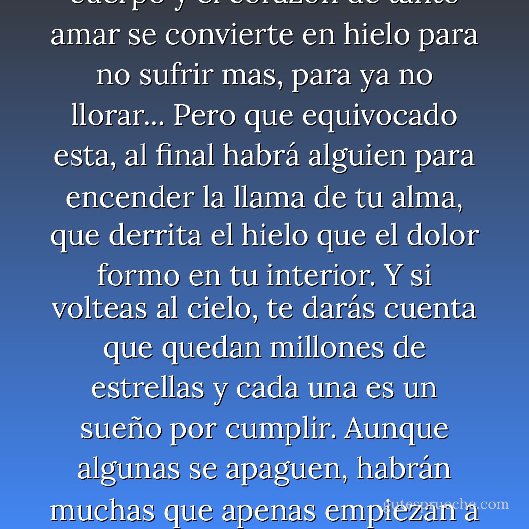 A veces, cuando estamos muy tristes, nuestros sueños caen al suelo como pedacitos de estrellas que poco a poco se apagan, nuestro corazón llora en silencio para no hacer ruido. Los ojos del corazón ven mas allá de lo que la vista nos permite... Y cuando las lagrimas caen, hiela todo el cuerpo y el corazón de tanto amar se convierte en hielo para no sufrir mas, para ya no llorar... Pero que equivocado esta, al final habrá alguien para encender la llama de tu alma, que derrita el hielo que el dolor formo en tu interior. Y si volteas al cielo, te darás cuenta que quedan millones de estrellas y cada una es un sueño por cumplir. Aunque algunas se apaguen, habrán muchas que apenas empiezan a brillar. Y también te darás cuenta que hay estrellas que brillan, pero su luz no es mas que un eco, un espejismo de lo que algún día fue su verdadera luz, pero ahora ya no existen. Tu decides en que creer, solo no abandones tus sueños porque son la única puerta hacia la eternidad. - Dulce  María