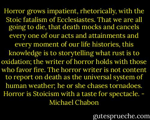 Horror grows impatient, rhetorically, with the Stoic fatalism of Ecclesiastes. That we are all going to die, that death mocks and cancels every one of our acts and attainments and every moment of our life histories, this knowledge is to storytelling what rust is to oxidation; the writer of horror holds with those who favor fire. The horror writer is not content to report on death as the universal system of human weather; he or she chases tornadoes. Horror is Stoicism with a taste for spectacle. - Michael Chabon