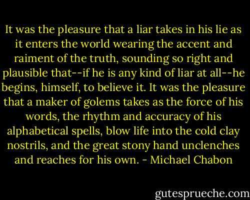 It was the pleasure that a liar takes in his lie as it enters the world wearing the accent and raiment of the truth, sounding so right and plausible that--if he is any kind of liar at all--he begins, himself, to believe it. It was the pleasure that a maker of golems takes as the force of his words, the rhythm and accuracy of his alphabetical spells, blow life into the cold clay nostrils, and the great stony hand unclenches and reaches for his own. - Michael Chabon