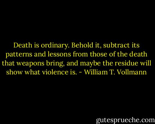 Death is ordinary. Behold it, subtract its patterns and lessons from those of the death that weapons bring, and maybe the residue will show what violence is. - William T. Vollmann