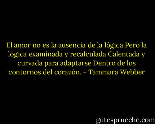 El amor no es la ausencia de la lógica<br />Pero la lógica examinada y recalculada<br />Calentada y curvada para adaptarse<br />Dentro de los contornos del corazón. - Tammara Webber