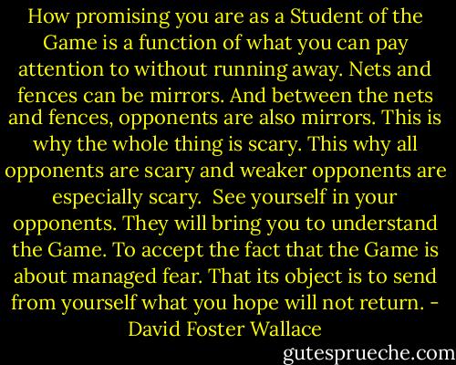How promising you are as a Student of the Game is a function of what you can pay attention to without running away. Nets and fences can be mirrors. And between the nets and fences, opponents are also mirrors. This is why the whole thing is scary. This why all opponents are scary and weaker opponents are especially scary.<br /><br />See yourself in your opponents. They will bring you to understand the Game. To accept the fact that the Game is about managed fear. That its object is to send from yourself what you hope will not return. - David Foster Wallace