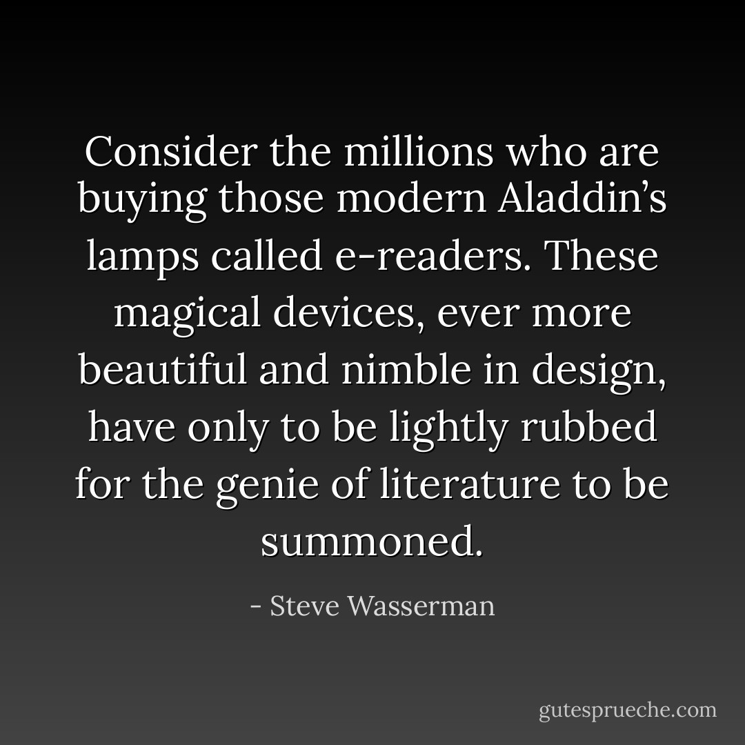 Consider the millions who are buying those modern Aladdin’s lamps called e-readers. These magical devices, ever more beautiful and nimble in design, have only to be lightly rubbed for the genie of literature to be summoned. - Steve Wasserman