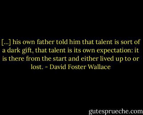 […] his own father told him that talent is sort of a dark gift, that talent is its own expectation: it is there from the start and either lived up to or lost. - David Foster Wallace