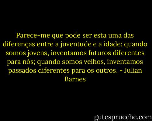 Parece-me que pode ser esta uma das diferenças entre a juventude e a idade: quando somos jovens, inventamos futuros diferentes para nós; quando somos velhos, inventamos passados diferentes para os outros. - Julian Barnes