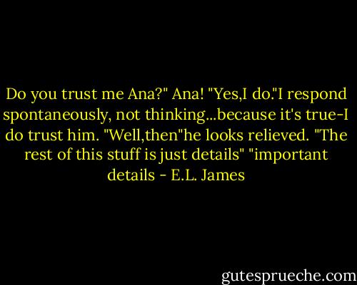 Do you trust me Ana?"<br />Ana! "Yes,I do."I respond spontaneously, not thinking...because it's true-I do trust him.<br />"Well,then"he looks relieved. "The rest of this stuff is just details"<br />"important details - E.L. James