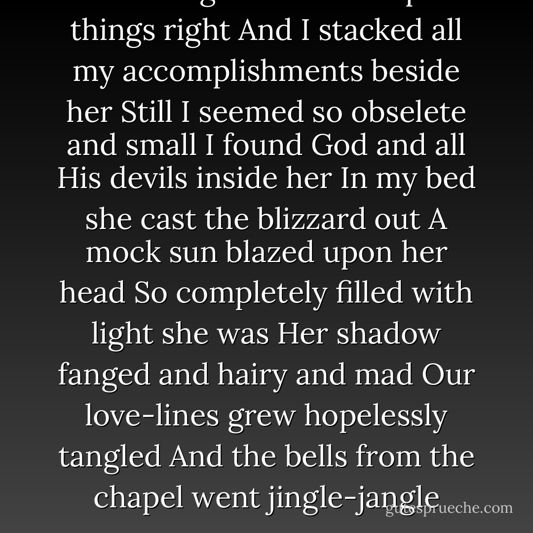 She was given to me to put things right<br />And I stacked all my accomplishments beside her<br />Still I seemed so obselete and small<br />I found God and all His devils inside her<br />In my bed she cast the blizzard out<br />A mock sun blazed upon her head<br />So completely filled with light she was<br />Her shadow fanged and hairy and mad<br />Our love-lines grew hopelessly tangled<br />And the bells from the chapel went jingle-jangle - Nick Cave