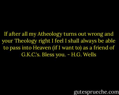 If after all my Atheology turns out wrong and your Theology right I feel I shall always be able to pass into Heaven (if I want to) as a friend of G.K.C.'s. Bless you. - H.G. Wells