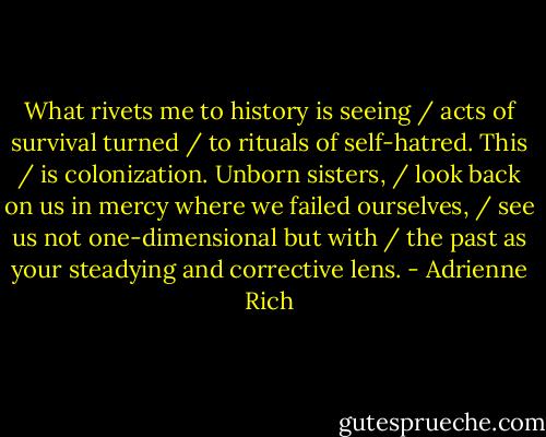 What rivets me to history is seeing / acts of survival turned / to rituals of self-hatred. This / is colonization. Unborn sisters, / look back on us in mercy where we failed ourselves, / see us not one-dimensional but with / the past as your steadying and corrective lens. - Adrienne Rich