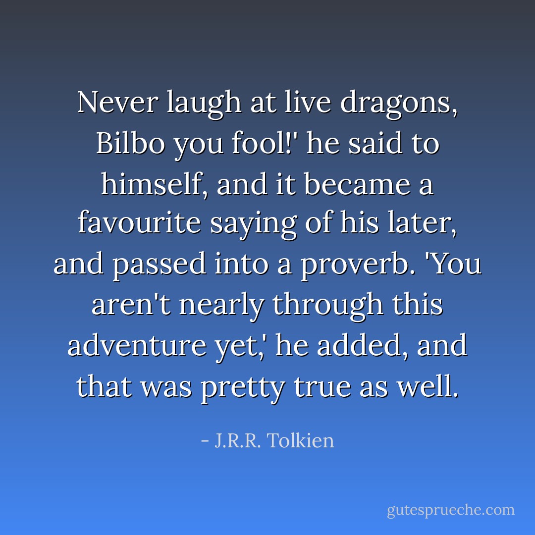 Never laugh at live dragons, Bilbo you fool!' he said to himself, and it became a favourite saying of his later, and passed into a proverb. 'You aren't nearly through this adventure yet,' he added, and that was pretty true as well. - J.R.R. Tolkien