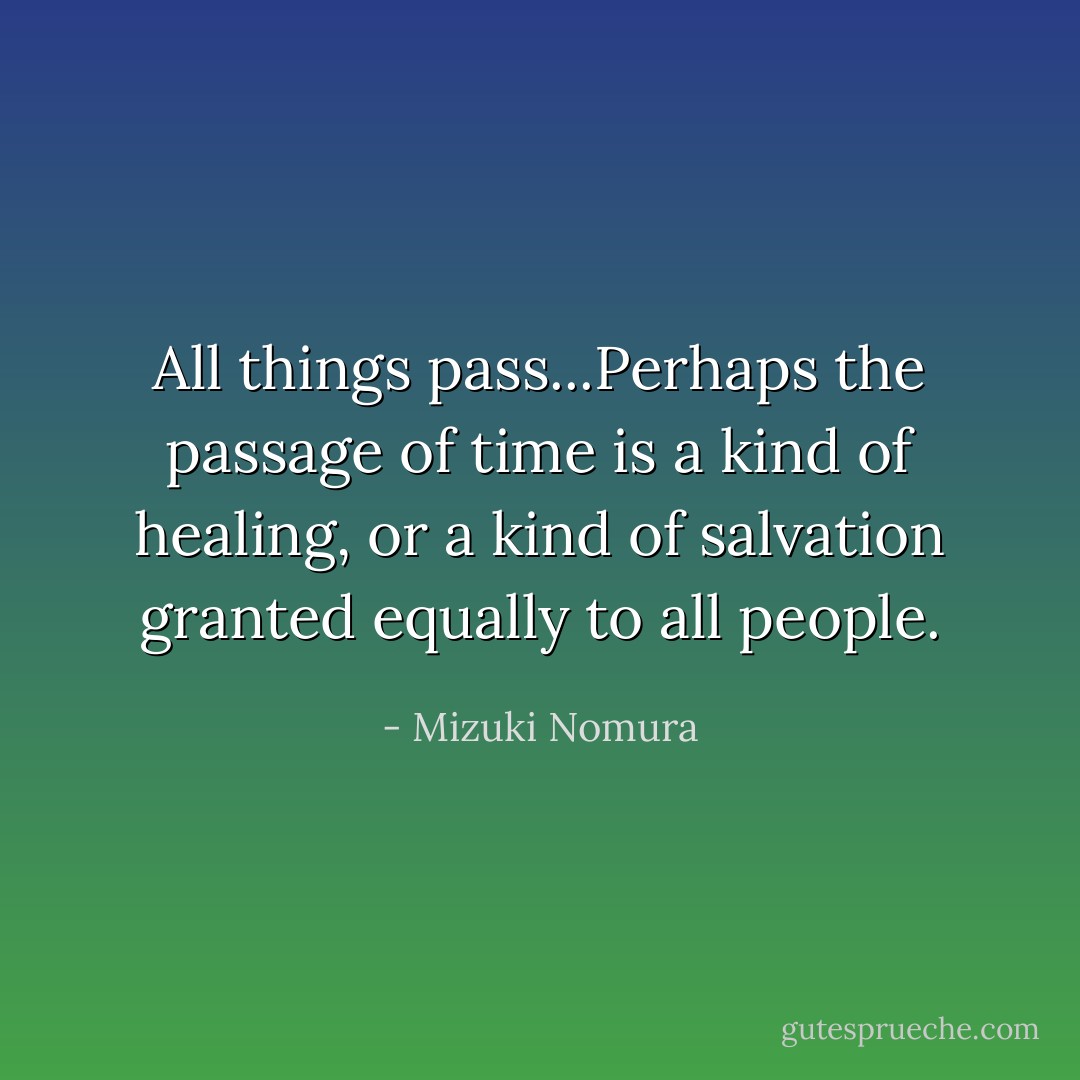 All things pass...Perhaps the passage of time is a kind of healing, or a kind of salvation granted equally to all people. - Mizuki Nomura