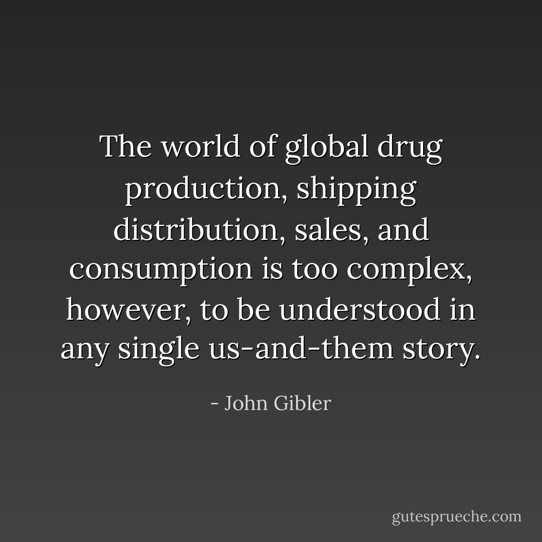 The world of global drug production, shipping distribution, sales, and consumption is too complex, however, to be understood in any single us-and-them story. - John Gibler